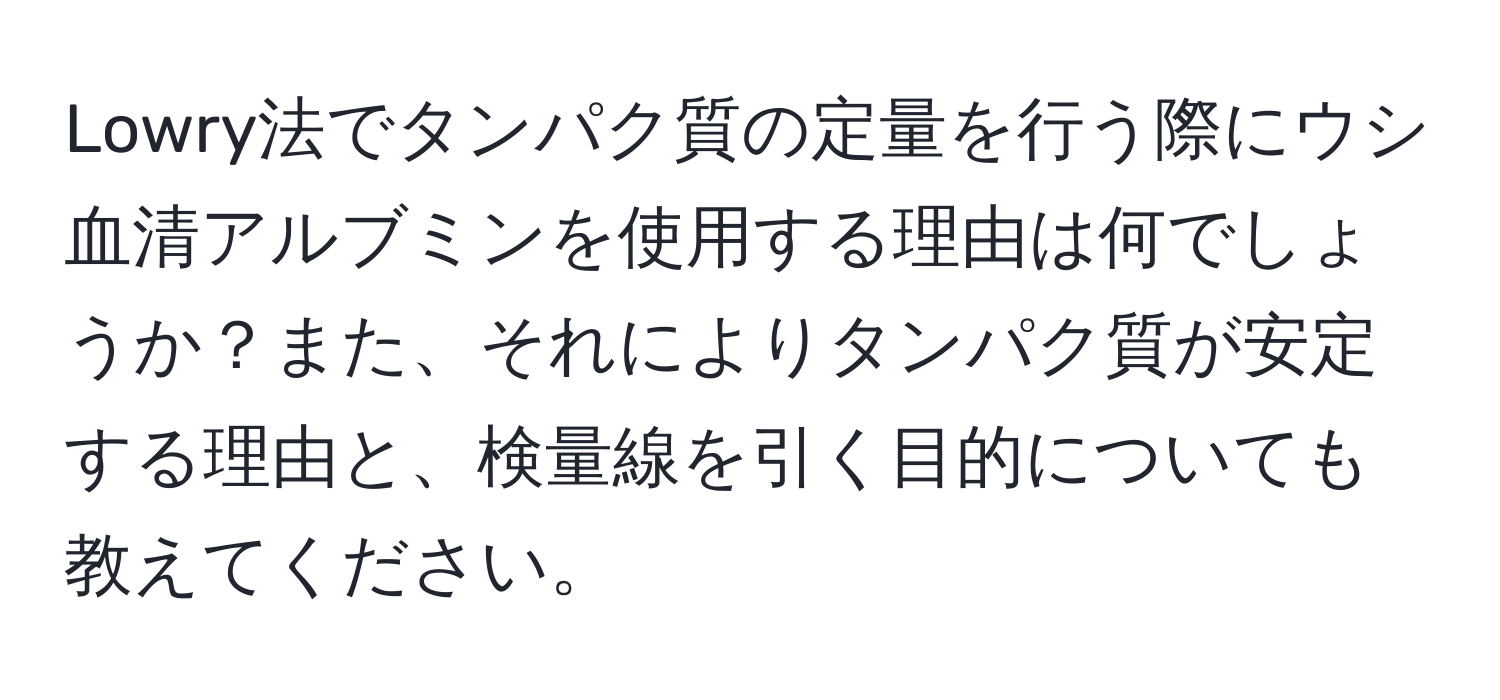 Lowry法でタンパク質の定量を行う際にウシ血清アルブミンを使用する理由は何でしょうか？また、それによりタンパク質が安定する理由と、検量線を引く目的についても教えてください。