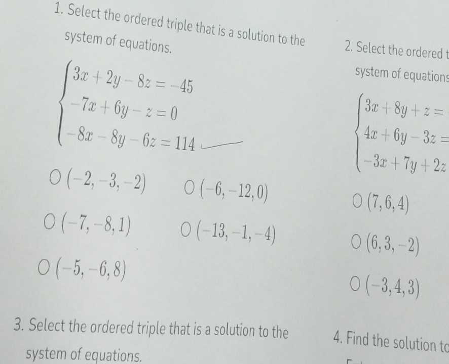 Select the ordered triple that is a solution to the 2. Select the ordered t
system of equations.
beginarrayl 3x+2y-8z=-45 -7x+6y-z=0 -8x-8y-6z=114endarray.
system of equations
beginarrayl 3x+8y+z= 4x+6y-3z 3x+7y+2zendarray.
(-2,-3,-2) (-6,-12,0)
(7,6,4)
(-7,-8,1)
(-13,-1,-4)
(6,3,-2)
(-5,-6,8)
(-3,4,3)
3. Select the ordered triple that is a solution to the 4. Find the solution to
system of equations.