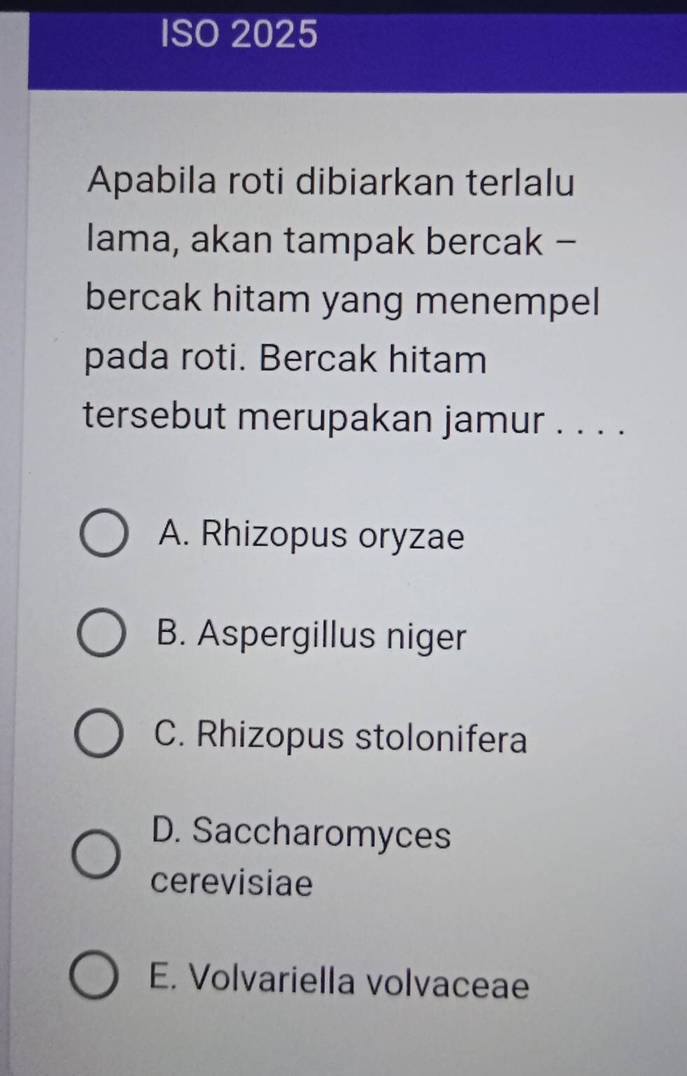 ISO 2025
Apabila roti dibiarkan terlalu
lama, akan tampak bercak -
bercak hitam yang menempel
pada roti. Bercak hitam
tersebut merupakan jamur . . . .
A. Rhizopus oryzae
B. Aspergillus niger
C. Rhizopus stolonifera
D. Saccharomyces
cerevisiae
E. Volvariella volvaceae