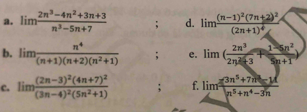 limlimits  (2n^3-4n^2+3n+3)/n^3-5n+7 ; d. limlimits frac (n-1)^2(7n+2)^2(2n+1)^4
b. limlimits  n^4/(n+1)(n+2)(n^2+1) ; e. lim ( 2n^3/2n^2+3 + (1-5n^2)/5n+1 )
c. limlimits frac (2n-3)^2(4n+7)^2(3n-4)^2(5n^2+1); f. limlimits  (-3n^5+7n^3-11)/n^5+n^4-3n 