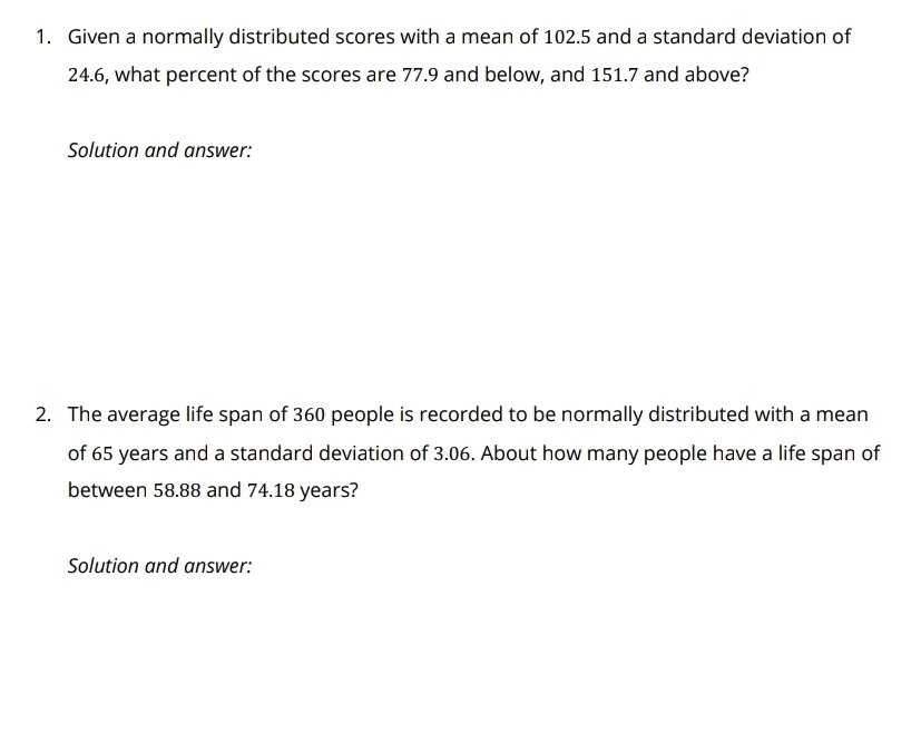 Given a normally distributed scores with a mean of 102.5 and a standard deviation of
24.6, what percent of the scores are 77.9 and below, and 151.7 and above? 
Solution and answer: 
2. The average life span of 360 people is recorded to be normally distributed with a mean 
of 65 years and a standard deviation of 3.06. About how many people have a life span of 
between 58.88 and 74.18 years? 
Solution and answer: