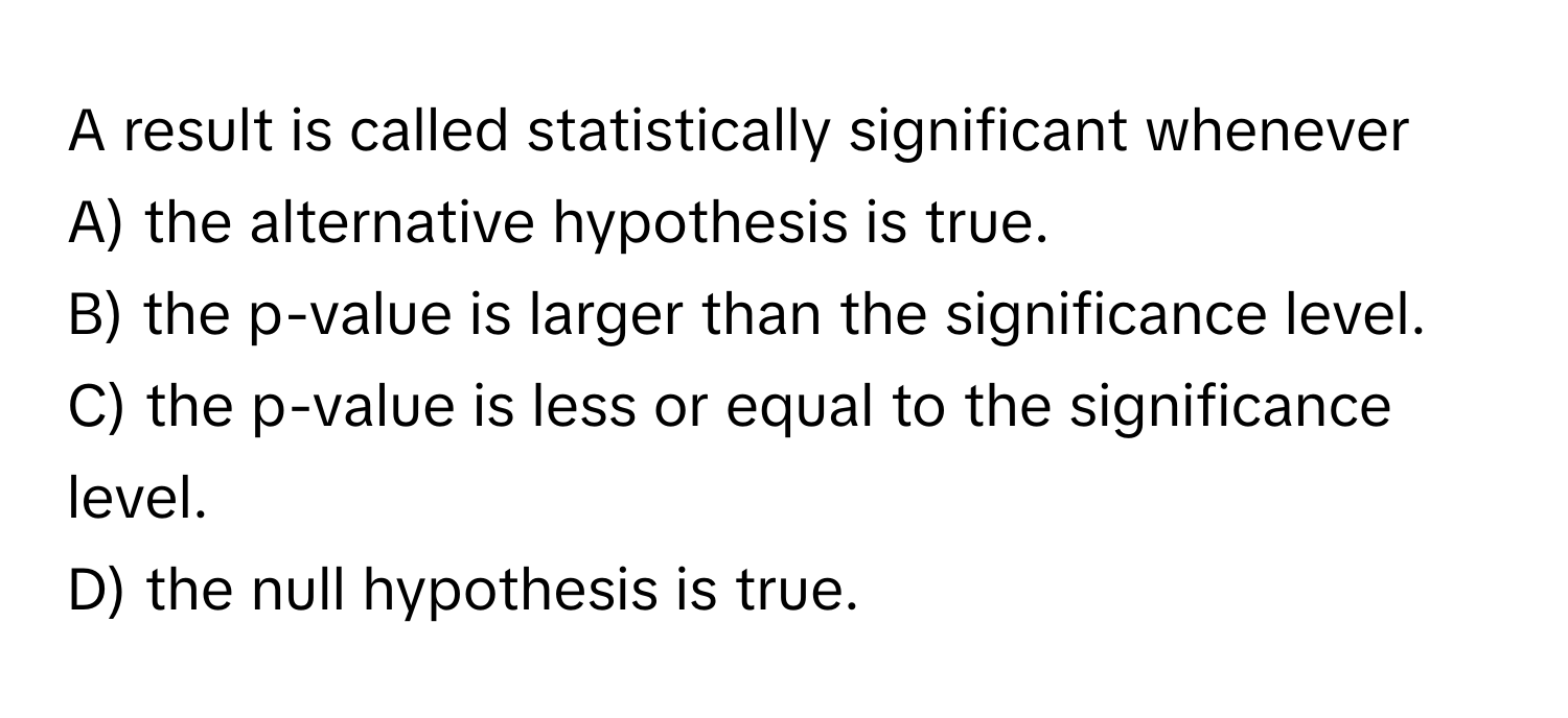 A result is called statistically significant whenever
A) the alternative hypothesis is true.
B) the p-value is larger than the significance level.
C) the p-value is less or equal to the significance level.
D) the null hypothesis is true.