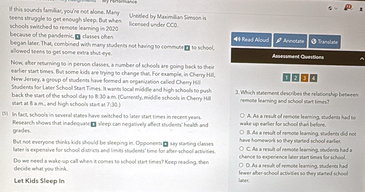 My Performance
If this sounds familiar, you're not alone. Many Untitled by Maximilian Simson is
teens struggle to get enough sleep. But when licensed under CC0.
schools switched to remote learning in 2020
because of the pandemic, a classes often ◀ Read Aloud Annotate Translate
began later. That, combined with many students not having to commute d to school,
allowed teens to get some extra shut-eye. Assessment Questions
Now, after returning to in person classes, a number of schools are going back to their
earlier start times. But some kids are trying to change that. For example, in Cherry Hill, 1 2 3 4
New Jersey, a group of students have formed an organization called Cherry Hill
Students for Later School Start Times. It wants local middle and high schools to push 3. Which statement describes the relationship between
back the start of the school day to 8:30 a.m. (Currently, middle schools in Cherry Hill remote learning and school start times?
start at 8 a.m., and high schools start at 7:30.)
[5] In fact, schools in several states have switched to later start times in recent years. A. As a result of remote learning, students had to
Research shows that inadequate- sleep can negatively affect students' health and wake up earlier for school than before.
grades. B. As a result of remote learning, students did not
have homework so they started school earlier.
But not everyone thinks kids should be sleeping in. Opponents ’ say starting classes
later is expensive for school districts and limits students’ time for after-school activities. C. As a result of remote learning, students had a
chance to experience later start times for school.
Do we need a wake-up call when it comes to school start times? Keep reading, then D. As a result of remote learning, students had
decide what you think. fewer after-school activities so they started school
Let Kids Sleep In later.