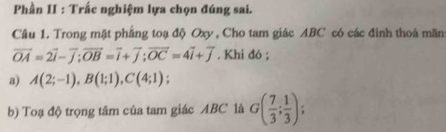 Phần II : Trắc nghiệm lựa chọn đúng sai. 
Câu 1. Trong mặt phẳng toạ độ Oxy , Cho tam giác ABC có các đinh thoá mãn:
vector OA=2vector i-vector j; vector OB=vector i+vector j; vector OC=4vector i+vector j. Khi đó ; 
a) A(2;-1), B(1;1), C(4;1); 
b) Toạ độ trọng tâm của tam giác ABC là G( 7/3 ; 1/3 );