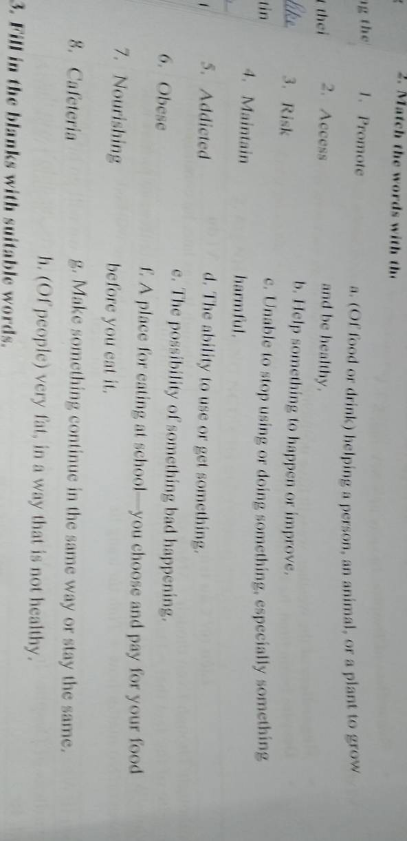 atch thewords wit t
t 1. Promote
a. (Of food or drink) helping a person, an animal, or a plant to grow
thei 2.Access and be healthy.
3. Risk
b. Help something to happen or improve.
tin c. Unable to stop using or doing something, especially something
4. Maintain harmful.
5. Addicted
d. The ability to use or get something.
e. The possibility of something bad happening.
6. Obese
f. A place for eating at school—you choose and pay for your food
7. Nourishing before you eat it.
8. Cafeteria g. Make something continue in the same way or stay the same.
h. (Of people) very fat, in a way that is not healthy.
3. Fill in the blanks with suitable words.