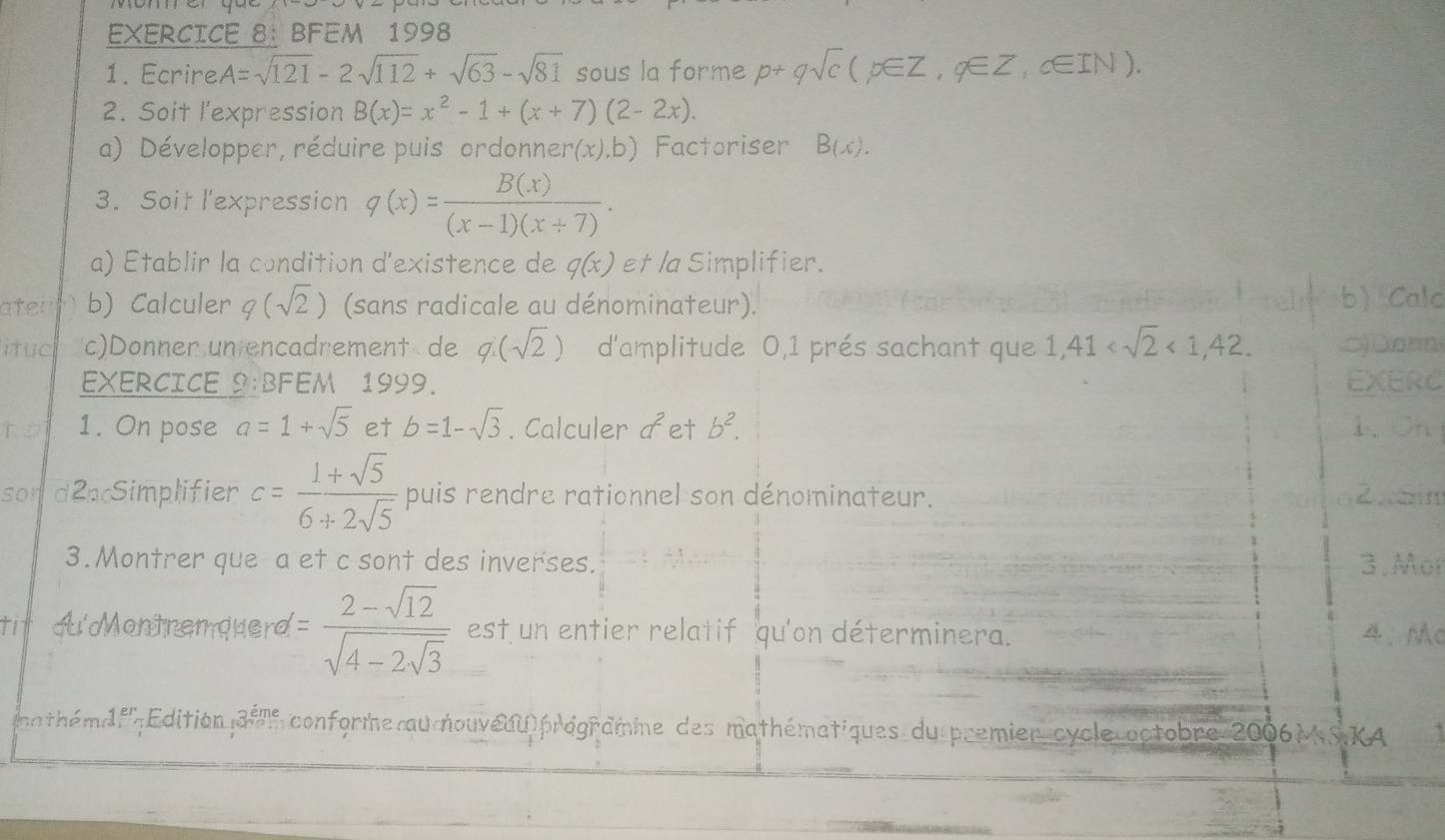 BFEM 1998 
1. Ecrire A=sqrt(121)-2sqrt(112)+sqrt(63)-sqrt(81) sous la forme p+qsqrt(c)(p∈ Z,q∈ Z, c∈ IN). 
2. Soit l'expression B(x)=x^2-1+(x+7)(2-2x). 
a) Développer, réduire puis ordonnere (x),b) Factoriser B(x). 
3. Soit l'expression q(x)= B(x)/(x-1)(x+7) . 
a) Etablir la condition d'existence de q(x) et la Simplifier. 
ater b) Calculer q(sqrt(2)) (sans radicale au dénominateur). b) Calc 
ituc c)Donner un encadrement de q(sqrt(2)) d'amplitude 0, 1 prés sachant que 1,41 <1,42. □)Da□n 
EXERCICE 2:BFEM 1999. EXERC 
to 1. On pose a=1+sqrt(5) et b=1-sqrt(3). Calculer a^2 et b^2. 1、 Oh 
son d2pSimplifier c= (1+sqrt(5))/6+2sqrt(5)  puis rendre rationnel son dénominateur. Zbn 
3.Montrer que a et c sont des inverses. 3.Mor 
tit ou'Montnemquerd =frac 2-sqrt(12)sqrt(4-2sqrt 3) est un entier relatif qu'on déterminera. 4、MC 
a hé é f Edition 3^(eme) conforme au nouveuu prégramme des mathématiques du premier cycle octobre 2006M SKA