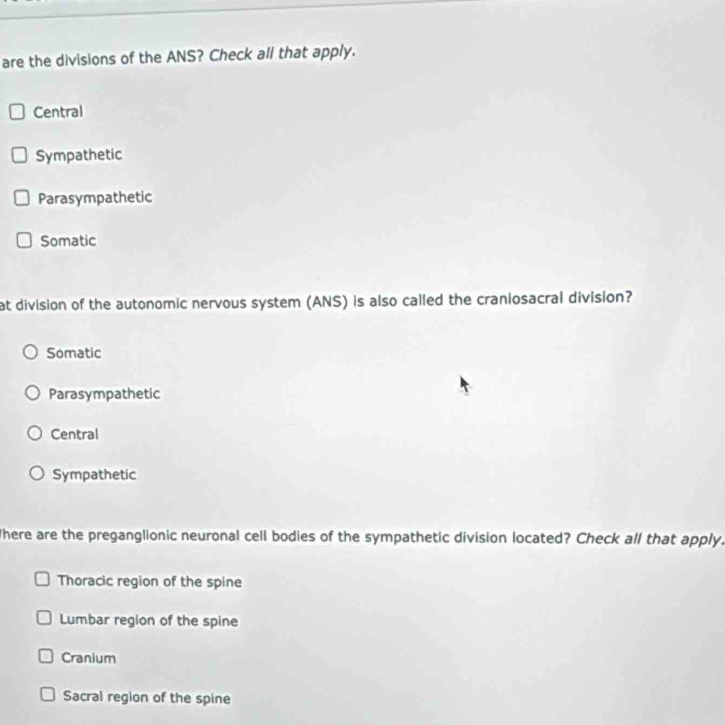 are the divisions of the ANS? Check all that apply.
Central
Sympathetic
Parasympathetic
Somatic
at division of the autonomic nervous system (ANS) is also called the craniosacral division?
Somatic
Parasympathetic
Central
Sympathetic
There are the preganglionic neuronal cell bodies of the sympathetic division located? Check all that apply.
Thoracic region of the spine
Lumbar region of the spine
Cranium
Sacral region of the spine