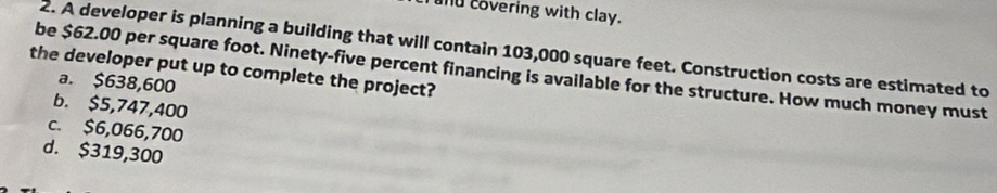 covering with clay.
2. A developer is planning a building that will contain 103,000 square feet. Construction costs are estimated to
the developer put up to complete the project?
be $62.00 per square foot. Ninety-five percent financing is available for the structure. How much money must
a. $638,600
b. $5,747,400
c. $6,066,700
d. $319,300