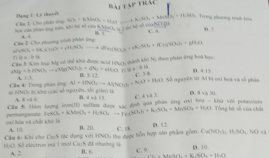 l Bài tập trác
Dạng t:LN thuyết
.. Trong phương trình hóa
Câu I: Cho phản ứng:
học của phán ứng trên. I khiha^3 SO_2+KMnO_4+H_2Oto K_2SO_4+MnSO_4+H_2SO_4 số của |SO||a
KMnO_4la2ihihe C. 6.
D.7.
B. 5.
A. 4
Câu 2: Cho phương trình phản ứng:
2FeSO_4+bK_2Cr_2O_7+cH_2SO_4to dFe_2(SO_4)_1+eK_2SO_4+fCr_2(SO_4)_1+gH_2O,
Ti lệ 4 :bld
Câu 3: Kim loại Mg có thể khử được acid HN(); thành khí N_2 theo phản ứng hoá học:
aMg+bHNO_3to cMg(NO_3)_2+dN_2+eH_2O 、Tỉ isa:bl
A. 1:3. B. 5:12. C. 3:8.
D. 4:15.
Câu 4: Trong phản ủng: Al+HNO_3to Al(NO_3)_3+N_2O+H_2O 9. Số nguyên tử Al bị oxi hoá và số phân
n HNO: bị khứ (các số nguyên. tối gián) là D. 8 và 30.
A. 8 và 6.
B. 4 và 15. C. 4 và 3.
Câu 5: Hàm lượng iron(II) sulfate được xác định qua phản ứng oxi hóa - khử với potassium
permanganate: FeSO_4+KMnO_4+H_2SO_4to Fe_2(SO_4)_3+K_2SO_4+MnSO_4+H_2O. Tổng hệ số của chất
oxi hóa và chất khử là
A. 10. B. 20. C.18. D. 12.
Câu 6: Khi cho Cu_2S tác dụng với HNO_3 thu được hỗn hợp sản phẩm gồm: Cu(NO_3)_2,H_2SO_4 , NO và
H_2O. Số electron mà 1 mol Cu_2S 6 đã nhường là
A. 2. B. 6. C. 9.
D. 10.
Cl_2+MnSO_4+K_2SO_4+H_2O