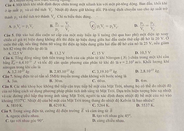 Chuyen đợng nôn lồạn.
Câu 4. Một khối khí nhất định được chứa trong một xilanh kín với một pit-tông động. Ban đầu, khối khí
ở áp suất P_1 và có thể tích V_1. Nhiệt độ được giữ không đổi. Pit-tông dịch chuyển sao cho áp suất trở
thành P_2 và thể tích trở thành V_2. Chỉ ra biểu thức đúng.
A. p_1V_2=p_2V_1. B. frac P_1P_2=frac V_1V_2. C. p_1V_1=p_2V_2. D. frac P_1V_1=frac P_2V_2.
Câu 5. Đặt vào hai đầu cuộn sơ cấp của một máy biến áp lí tưởng (bỏ qua hao phí) một điện áp xoay
chiều có giá trị hiệu dụng không đổi thì điện áp hiệu dụng giữa hai đầu cuộn thứ cấp để hở là 20 V. Ở
cuộn thứ cấp, nếu tăng thêm 60 vòng thì điện áp hiệu dụng giữa hai đầu để hở của nó là 25 V, nếu giảm
bớt 82 vòng thì điện áp đó là
A. 12,5 V B. 13,2 V C. 15 V D. 10,5 V
Câu 6. Tổng động năng tịnh tiến trung bình của các phân tử khí Nitrogen (N_2) chứa trong một khí cầu
bằng overline E_d=6,4.10^(-21)J và tốc độ căn quân phương của phân tử khí đó là v=2.10^3m/s Khối lượng khí
nitrogen trong khí cầu là
A. 3,2.10^(-27)kg. B. 2,85.10^(-27)kg. C. 3,19.10^(-27)kg. D. 2,8.10^(-27)kg.
Câu 7. Sóng điện từ có tần số 5MHz truyền trong chân không với bước sóng là
A. 3 m. B. 30 m. C. 60 m. D. 6m.
Câu 8. Các nhà khoạ học không thể tiếp cận trực tiếp bề mặt của Mặt Trời, nhưng họ có thể đo nhiệt độ
của nó bằng cách sử dụng phương pháp phân tích ánh sáng tử Mặt Trời. Dựa trên hiện tượng bức xạ nhiệt
và các đường phổ hấp thụ trong ánh sáng Mặt Trời, người ta xác định được nhiệt độ bề mặt của nó vào
khoàng 5537°C. Nhiệt độ của bề mặt của Mặt Trời trong thang đo nhiệt độ Kelvin là bao nhiêu?
A. 5810 K. B. 6210 K. C. 5264 K. D. 5537 K.
Câu 9. Trong sóng điện từ, cường độ điện trường vector E và cảm ứng từ overline B
A. ngược chiều nhau. B. tạo với nhau góc 45°.
C. tạo với nhau góc 90°. D. cùng chiều nhau.