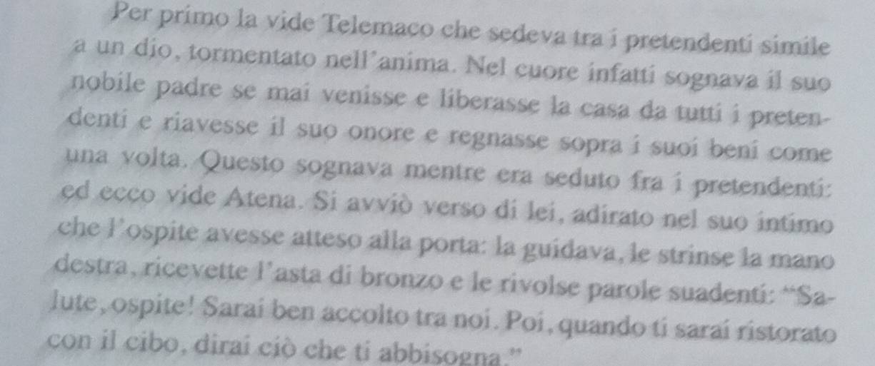 Per primo la vide Telemaco che sedeva tra i pretendenti simile 
a un dio, tormentato nell’anima. Nel cuore infatti sognava il suo 
nobile padre se mai venisse e liberasse la casa da tutti i preten- 
denti e riavesse il suo onore e regnasse sopra i suoi beni come 
una volta. Questo sognava mentre era seduto fra i pretendenti: 
ed ecco vide Atena. Si avvió verso di lei, adirato nel suo intimo 
che Pospite avesse atteso alla porta: la guidava, le strinse la mano 
destra, ricevette l’asta di bronzo e le rivolse parole suadenti: “Sa- 
lute, ospite! Sarai ben accolto tra noi. Poi, quando ti sarai ristorato 
con il cibo, dirai ciò che ti abbisogna.'