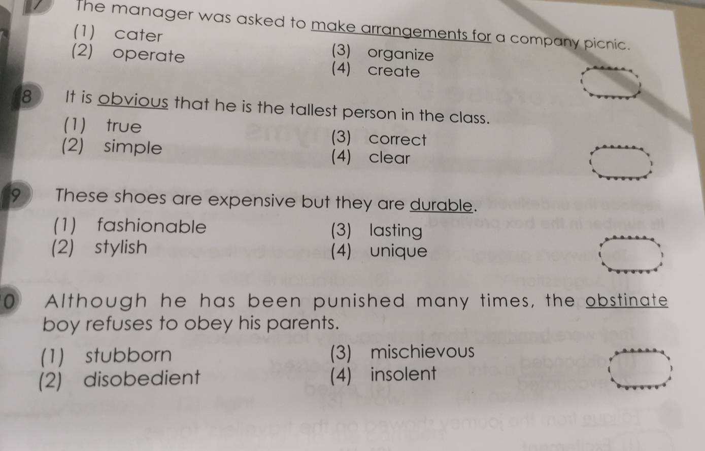 The manager was asked to make arrangements for a company picnic.
(1) cater (3) organize
(2) operate (4) create
8 It is obvious that he is the tallest person in the class.
(1) true (3) correct
(2) simple (4) clear
9 These shoes are expensive but they are durable.
(1) fashionable (3) lasting
(2) stylish (4) unique
0 Although he has been punished many times, the obstinate
boy refuses to obey his parents.
(1) stubborn (3) mischievous
(2) disobedient (4) insolent