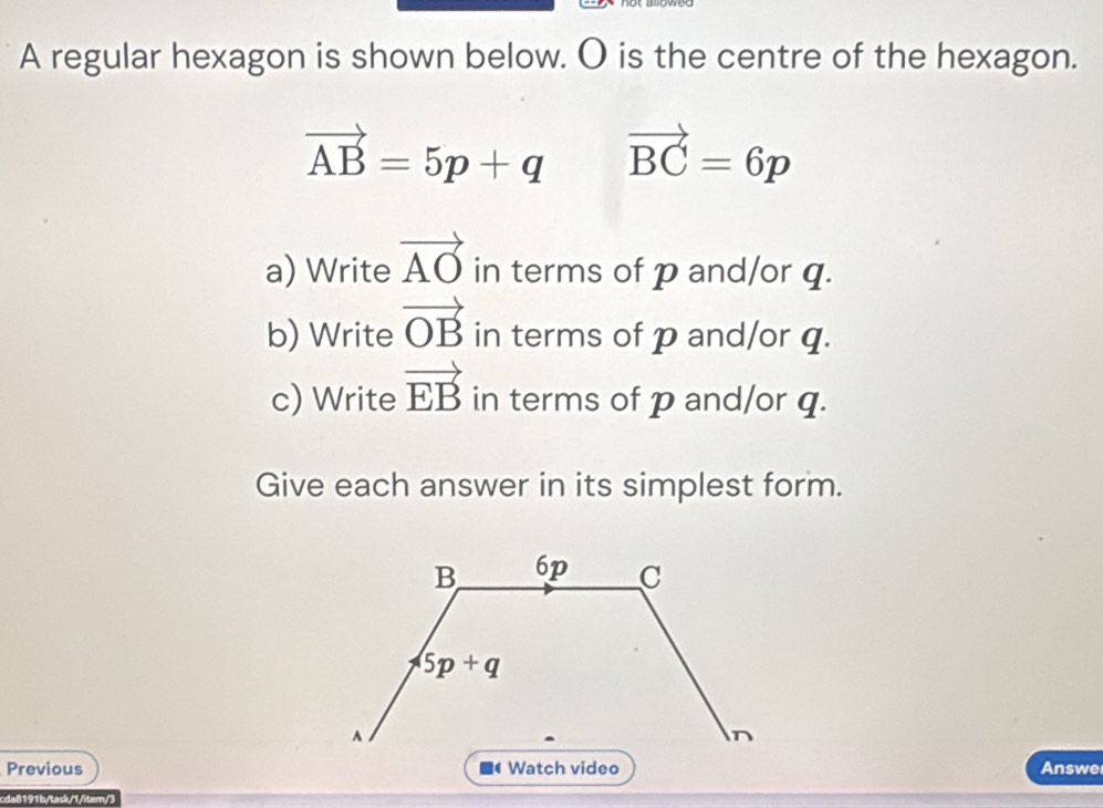 A regular hexagon is shown below. O is the centre of the hexagon.
vector AB=5p+q vector BC=6p
a) Write vector AO in terms of p and/or q.
b) Write vector OB in terms of p and/or q.
c) Write vector EB in terms of p and/or q.
Give each answer in its simplest form.
Previous  Answe
cda8191b/task/1/iter/3