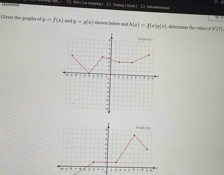 Leaming lps... R34 ( Car studying ) 
Question Trading ( Study ) Miscellaneou(s) 
ow 
Given the graphs of y=f(x) and y=g(x) shown below and h(x)=f(x)g(x) , determine the value of h'(7)
y
8 Graph of g
7
6
5
4
3
2
1
-10 -9 -8 7 -6 5 -4 3 -2 1 2 3 4 5 6 7 8 9 10 x