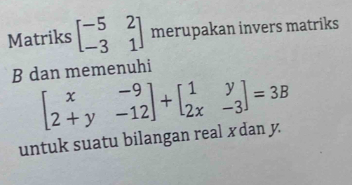 Matriks beginbmatrix -5&2 -3&1endbmatrix merupakan invers matriks
B dan memenuhi
beginbmatrix x&-9 2+y&-12endbmatrix +beginbmatrix 1&y 2x&-3endbmatrix =3B
untuk suatu bilangan real xdan y