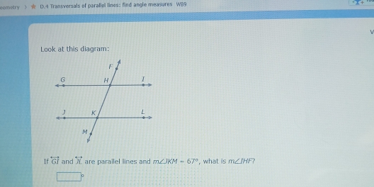 eometry D. 4 Transversals of parallel lines: find angle measures W89
Look at this diagram: 
If overleftrightarrow GI and overleftrightarrow X are parallel lines and m∠ JKM=67° , what is m∠ IHF
□°