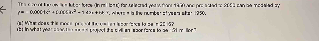 The size of the civilian labor force (in millions) for selected years from 1950 and projected to 2050 can be modeled by
y=-0.0001x^3+0.0058x^2+1.43x+56.7 , where x is the number of years after 1950. 
(a) What does this model project the civilian labor force to be in 2016? 
(b) In what year does the model project the civilian labor force to be 151 million?