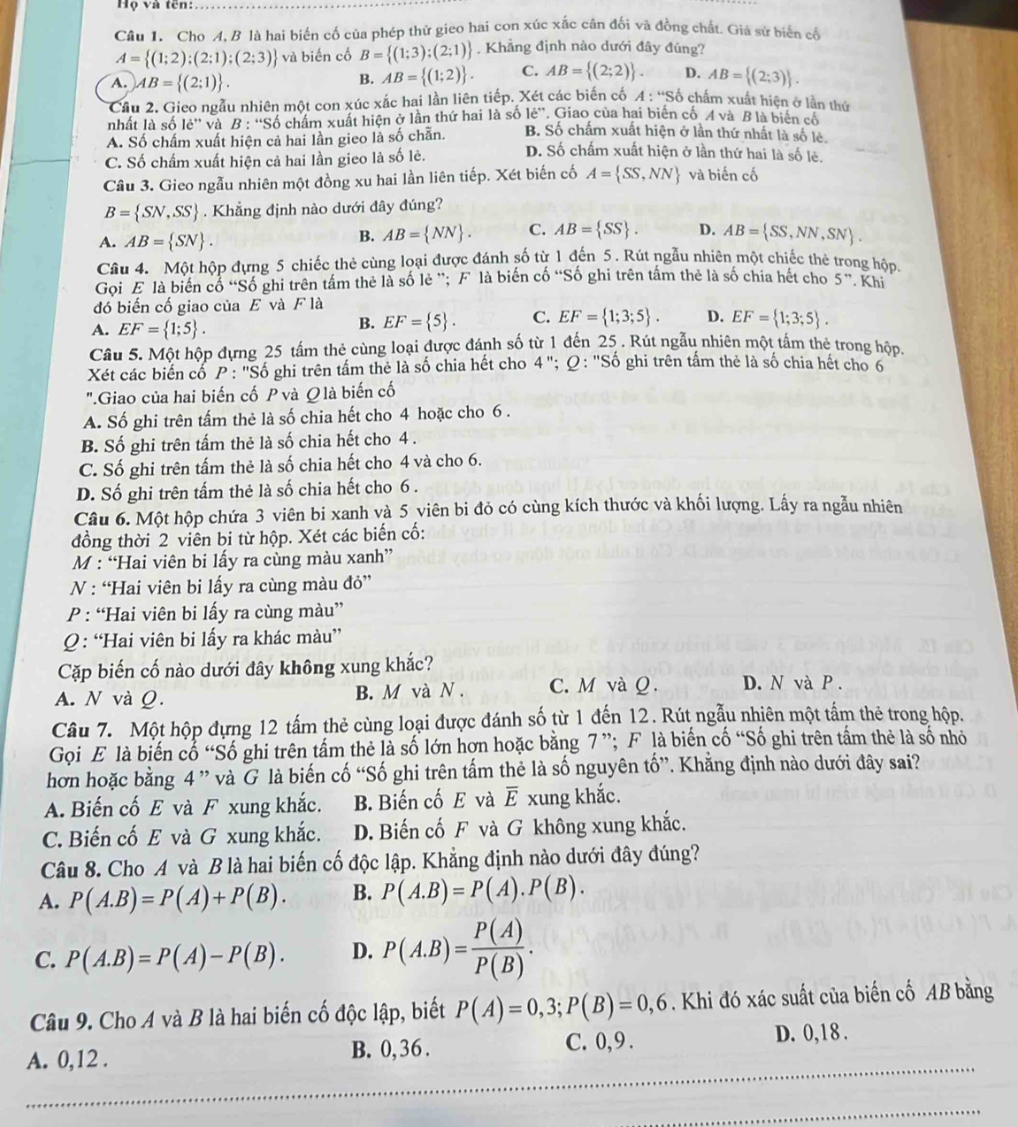 Họ và tên:
Câu 1. Cho A, B là hai biến cố của phép thử gieo hai con xúc xắc cân đối và đồng chất. Giả sử biển cố
A= (1;2);(2;1);(2;3) và biến cố B= (1;3);(2;1) , Khẳng định nào dưới đây đúng?
A. AB= (2;1) .
B. AB= (1;2) . C. AB= (2;2) . D. AB= (2;3) .
Cầu 2. Gieo ngẫu nhiên một con xúc xắc hai lần liên tiếp. Xét các biến cố A : 'Số chấm xuất hiện ở lần thứ
le'' , Giao của hai biển cố A và B là biển cố
nhất là số lẻ'' và B: *Số chấm xuất hiện ở lần thứ hai là số B. Số chấm xuất hiện ở lần thứ nhất là số lẻ.
A. Số chấm xuất hiện cả hai lần gieo là số chẵn. D. Số chấm xuất hiện ở lần thứ hai là số lẻ.
C. Số chấm xuất hiện cả hai lần gieo là số lẻ.
Câu 3. Gieo ngẫu nhiên một đồng xu hai lần liên tiếp. Xét biến cố A= SS,NN và biến cố
B= SN,SS. Khẳng định nào dưới đây đúng?
A. AB= SN .
B. AB= NN . C. AB= SS . D. AB= SS,NN,SN .
Câu 4. Một hộp đựng 5 chiếc thẻ cùng loại được đánh số từ 1 đến 5. Rút ngẫu nhiên một chiếc thẻ trong hộp.
Gọi E là biến cổ “Số ghi trên tấm thẻ là số lẻ ”; F là biến cố “Số ghi trên tấm thẻ là số chia hết cho 5”. Khí
đó biến cố giao của E và F là
A. EF= 1;5 .
B. EF= 5 . C. EF= 1;3;5 . D. EF= 1;3;5 .
Câu 5. Một hộp đựng 25 tấm thẻ cùng loại được đánh số từ 1 đến 25 . Rút ngẫu nhiên một tấm thẻ trong hộp.
Xét các biến cố P: ''Số ghi trên tấm thẻ là số chia hết cho 4''; Q : "Số ghi trên tấm thẻ là số chia hết cho 6
".Giao của hai biến cố P và Q là biến cố
A. Số ghi trên tấm thẻ là số chia hết cho 4 hoặc cho 6 .
B. Số ghi trên tấm thẻ là số chia hết cho 4 .
C. Số ghi trên tấm thẻ là số chia hết cho 4 và cho 6.
D. Số ghi trên tấm thẻ là số chia hết cho 6 .
Câu 6. Một hộp chứa 3 viên bi xanh và 5 viên bi đỏ có cùng kích thước và khối lượng. Lấy ra ngẫu nhiên
đồng thời 2 viên bi từ hộp. Xét các biến cố:
M : “Hai viên bi lấy ra cùng màu xanh”
N : “Hai viên bi lấy ra cùng màu đỏ”
P : “Hai viên bi lấy ra cùng màu”
Q : “Hai viên bi lấy ra khác màu”
Cặp biến cố nào dưới đây không xung khắc?
A. N và Ω. B. M và N . C. M và Q . D. N và P .
Câu 7. Một hộp đựng 12 tấm thẻ cùng loại được đánh số từ 1 đến 12. Rút ngẫu nhiên một tấm thẻ trong hộp.
Gọi E là biến cổ “Số ghi trên tấm thẻ là số lớn hợn hoặc bằng 7 ”; F là biến cố “Số ghi trên tầm thẻ là số nhỏ
hơn hoặc bằng 4 ” và G là biến cố “Số ghi trên tấm thẻ là số nguyên tố”. Khẳng định nào dưới đây sai?
A. Biến cố E và F xung khắc. B. Biến cố E và overline E xung khắc.
C. Biến cố E và G xung khắc. D. Biến cố F và G không xung khắc.
Câu 8. Cho A và B là hai biến cố độc lập. Khẳng định nào dưới đây đúng?
A. P(A.B)=P(A)+P(B). B. P(A.B)=P(A).P(B).
C. P(A.B)=P(A)-P(B). D. P(A.B)= P(A)/P(B) .
Câu 9. Cho A và B là hai biến cố độc lập, biết P(A)=0,3;P(B)=0,6. Khi đó xác suất của biến cố AB bằng
A. 0,12 . B. 0,36 . C. 0, 9 . D. 0,18 .