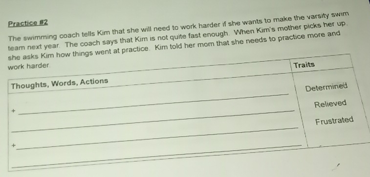 Practice #2 
The swimming coach tells Kim that she will need to work harder if she wants to make the varsity swim 
team next year. The coach says that Kim is not quite fast enough. When Kim's mother picks her up. 
tice. Kim told her mom that she needs to practice more and