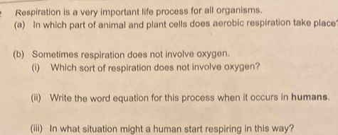 Respiration is a very important life process for all organisms. 
(a) In which part of animal and plant cells does aerobic respiration take place 
(b) Sometimes respiration does not involve oxygen. 
(i) Which sort of respiration does not involve oxygen? 
(ii) Write the word equation for this process when it occurs in humans. 
(iii) In what situation might a human start respiring in this way?