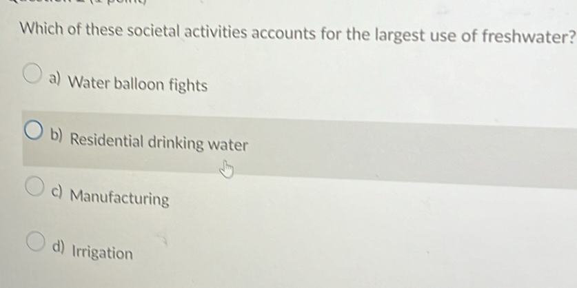 Which of these societal activities accounts for the largest use of freshwater?
a) Water balloon fights
b) Residential drinking water
c) Manufacturing
d) Irrigation