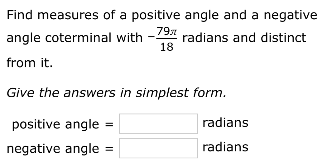 Find measures of a positive angle and a negative 
angle coterminal with - 79π /18  radians and distinct 
from it. 
Give the answers in simplest form. 
positive angle =□ radians 
negative angle =□ radians