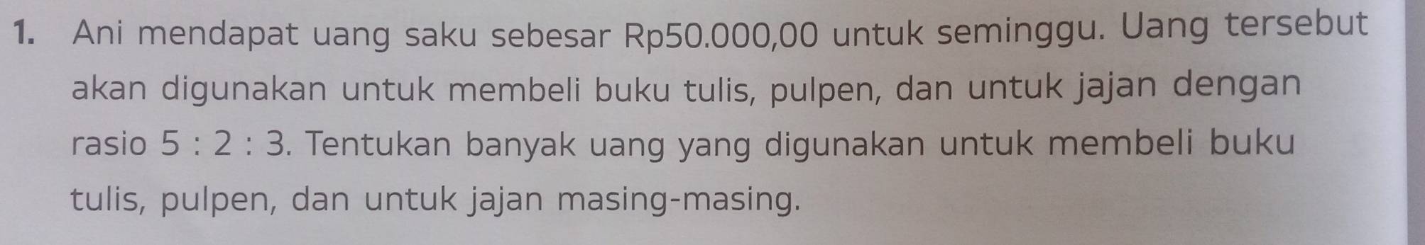 Ani mendapat uang saku sebesar Rp50.000,00 untuk seminggu. Uang tersebut 
akan digunakan untuk membeli buku tulis, pulpen, dan untuk jajan dengan 
rasio 5:2:3. Tentukan banyak uang yang digunakan untuk membeli buku 
tulis, pulpen, dan untuk jajan masing-masing.