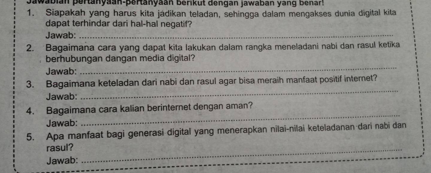 Jawabián pertänyaan-pertanyaán berikut dengan jawaban yang benar! 
1. Siapakah yang harus kita jádikan teladan, sehingga dalam mengakses dunia digital kita 
dapat terhindar dari hal-hal negatif? 
Jawab:_ 
2. Bagaimana cara yang dapat kita lakukan dalam rangka meneladani nabi dan rasul ketika 
berhubungan dangan media digital? 
Jawab: 
_ 
_ 
3. Bagaimana keteladan dari nabi dan rasul agar bisa meraih manfaat positif internet? 
Jawab: 
_ 
4. Bagaimana cara kalian berinternet dengan aman? 
Jawab: 
5. Apa manfaat bagi generasi digital yang menerapkan nilai-nilai keteladanan dari nabi dan 
rasul?_ 
Jawab: