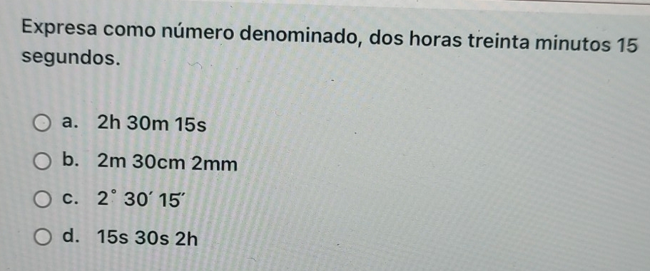 Expresa como número denominado, dos horas treinta minutos 15
segundos.
a. 2h 30m 15s
b. 2m 30cm 2mm
C. 2°30'15''
d. 15s 30s 2h