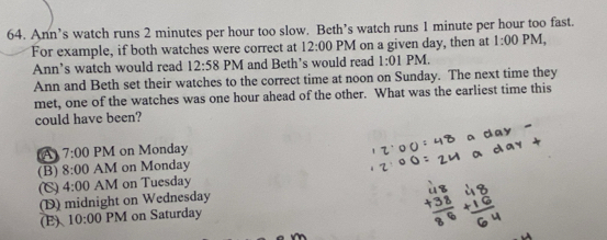 Ann’s watch runs 2 minutes per hour too slow. Beth’s watch runs 1 minute per hour too fast.
For example, if both watches were correct at 12:00 PM on a given day, then at 1:00 PM,
Ann’s watch would read 12:58 PM and Beth’s would read 1:01 PM.
Ann and Beth set their watches to the correct time at noon on Sunday. The next time they
met, one of the watches was one hour ahead of the other. What was the earliest time this
could have been?
A 7:00 PM on Monday
(B) 8:00 AM on Monday
(C) 4:00 AM on Tuesday
(D) midnight on Wednesday
(E)、 10:00 PM on Saturday