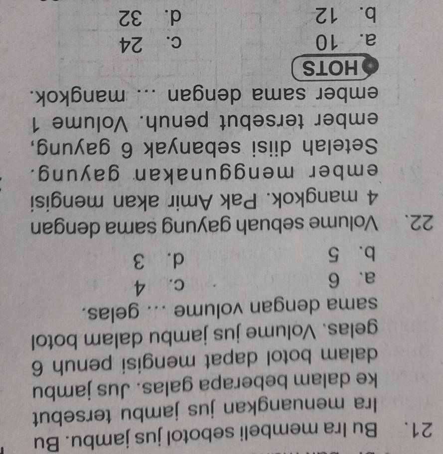 Bu Ira membeli sebotol jus jambu. Bu
Ira menuangkan jus jambu tersebut
ke dalam beberapa galas. Jus jambu
dalam botol dapat mengisi penuh 6
gelas. Volume jus jambu dalam botol
sama dengan volume ... gelas.
a. 6 c. 4
b. 5 d. 3
22. Volume sebuah gayung sama dengan
4 mangkok. Pak Amir akan mengisi
ember menggunakan gayung.
Setelah diisi sebanyak 6 gayung,
ember tersebut penuh. Volume 1
ember sama dengan ... mangkok.
HOTS
a. 10 c. 24
b. 12 d. 32