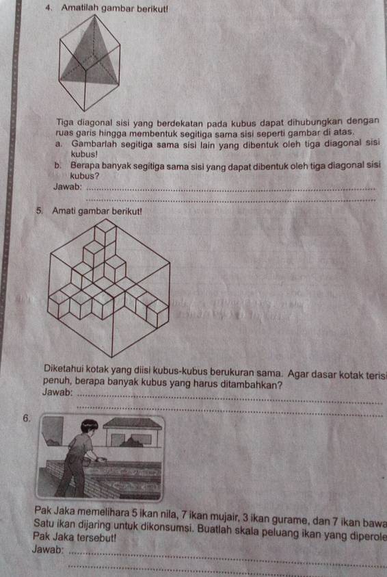 Amatilah gambar berikut! 
Tiga diagonal sisi yang berdekatan pada kubus dapat dihubungkan dengan 
ruas garis hingga membentuk segitiga sama sisi seperti gambar di atas. 
a. Gambarlah segitiga sama sisi lain yang dibentuk oleh tiga diagonal sisi 
kubus! 
b. Berapa banyak segitiga sama sisi yang dapat dibentuk oleh tiga diagonal sisi 
kubus? 
Jawab:_ 
_ 
5. Amati gambar berikut! 
Diketahui kotak yang diisi kubus-kubus berukuran sama. Agar dasar kotak teris 
penuh, berapa banyak kubus yang harus ditambahkan? 
Jawab:_ 
6 
_ 
Pak Jaka memelihara 5 ikan nila, 7 ikan mujair, 3 ikan gurame, dan 7 ikan bawa 
Satu ikan dijaring untuk dikonsumsi. Buatlah skala peluang ikan yang diperole 
Pak Jaka tersebut! 
Jawab: 
_ 
_