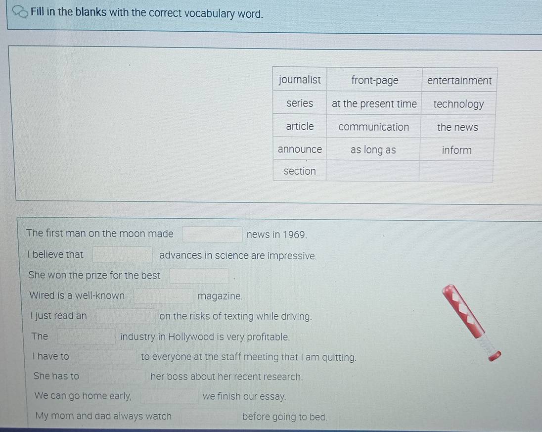 Fill in the blanks with the correct vocabulary word. 
The first man on the moon made news in 1969. 
I believe that advances in science are impressive. 
She won the prize for the best 
Wired is a well-known magazine. 
I just read an on the risks of texting while driving. 
The industry in Hollywood is very profitable. 
I have to to everyone at the staff meeting that I am quitting. 
She has to her boss about her recent research. 
We can go home early, we finish our essay. 
My mom and dad always watch before going to bed.