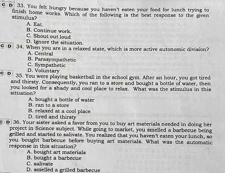 You felt hungry because you haven't eaten your food for lunch trying to
finish home works. Which of the following is the best response to the given
stimulus?
A. Eat.
B. Continue work.
C. Shout out loud
D. Ignore the situation.
c D 34. When you are in a relaxed state, which is more active autonomic division?
A. Central
B. Parasympathetic
C. Sympathetic
D. Voluntary
C D 35. You were playing basketball in the school gym. After an hour, you got tired
and thirsty. Consequently, you ran to a store and bought a bottle of water, then
you looked for a shady and cool place to relax. What was the stimulus in this
situation?
A. bought a bottle of water
B. ran to a store
B. relaxed at a cool place
D. tired and thirsty
c D 36. Your sister asked a favor from you to buy art materials needed in doing her
project in Science subject. While going to market, you smelled a barbecue being
grilled and started to salivate. You realized that you haven’t eaten your lunch, so
you bought barbecue before buying art materials. What was the automatic
response in this situation?
A. bought art materials
B. bought a barbecue
C. salivate
D. smelled a grilled barbecue