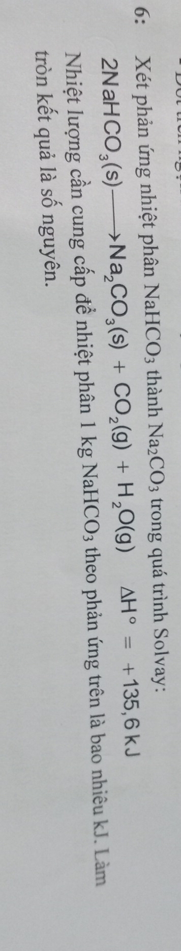 6: Xét phản ứng nhiệt phân NaHCO3 thành Na_2CO_3 trong quá trình Solvay:
21 NaH CO_3(s)to Na_2CO_3(s)+CO_2(g)+H_2O(g) △ H°=+135,6kJ
Nhiệt lượng cần cung cấp để nhiệt phân 1 kg NaH CO_3 theo phản ứng trên là bao nhiêu kJ. Làm 
tròn kết quả là số nguyên.