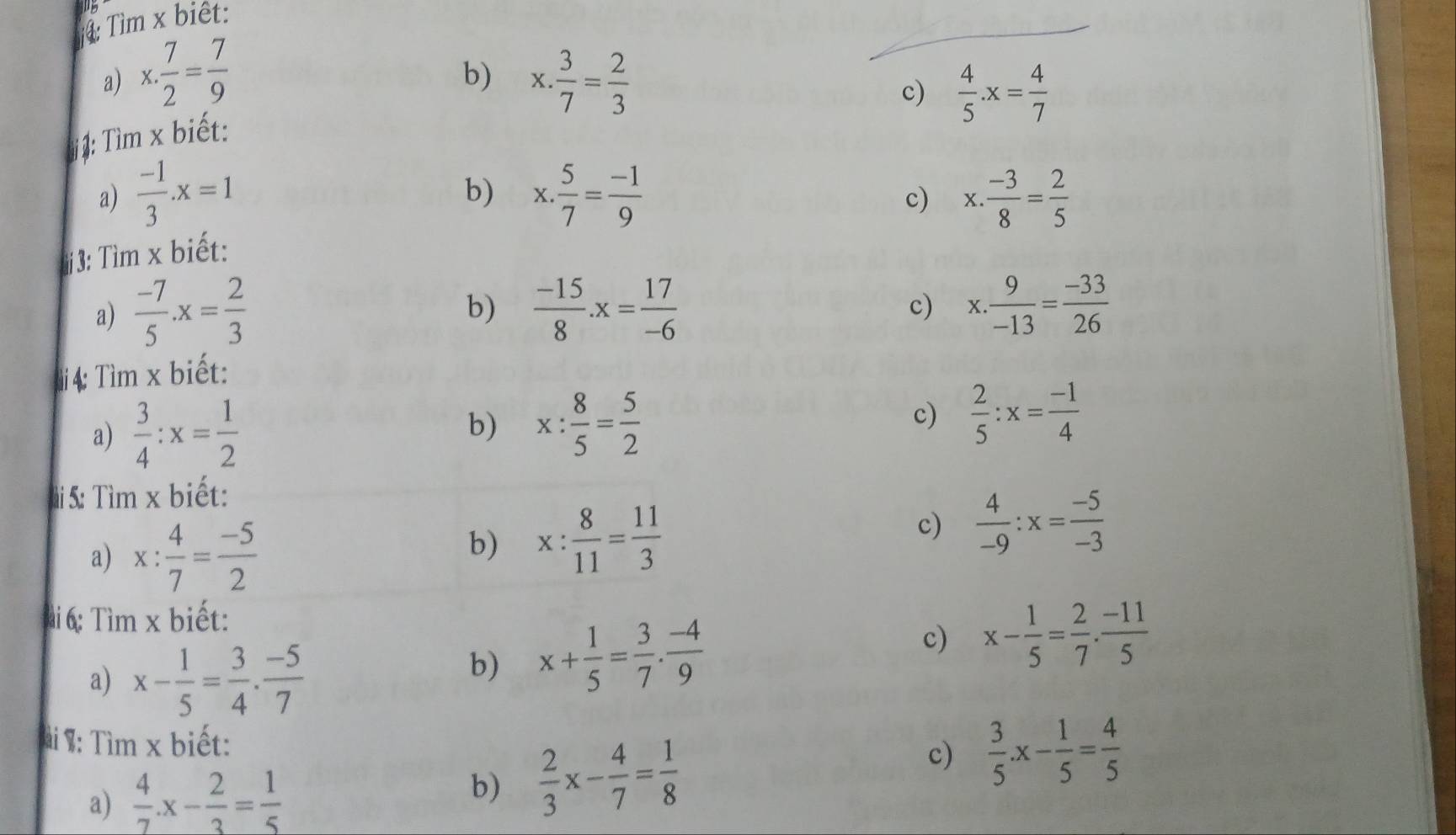 Tìm x biêt:
_
b)
a) x·  7/2 = 7/9  x. 3/7 = 2/3 
c)  4/5 .x= 4/7 
j : Tìm x biết:
b)
a)  (-1)/3 .x=1 x. 5/7 = (-1)/9  x·  (-3)/8 = 2/5 
c)
:3: Tìm x biết:
b)
a)  (-7)/5 .x= 2/3   (-15)/8 .x= 17/-6  x. 9/-13 = (-33)/26 
c)
i4: Tìm x biết:
a)  3/4 :x= 1/2 
b) x: 8/5 = 5/2 
c)  2/5 :x= (-1)/4 
5: Tìm x biết:
a) x: 4/7 = (-5)/2 
b) x: 8/11 = 11/3 
c)  4/-9 :x= (-5)/-3 
i 6: Tìm x biết:
a) x- 1/5 = 3/4 ·  (-5)/7 
b) x+ 1/5 = 3/7 ·  (-4)/9 
c) x- 1/5 = 2/7 ·  (-11)/5 
Tài %: Tìm x biết:
a)  4/7 .x- 2/3 = 1/5 
b)  2/3 x- 4/7 = 1/8  c)  3/5 .x- 1/5 = 4/5 