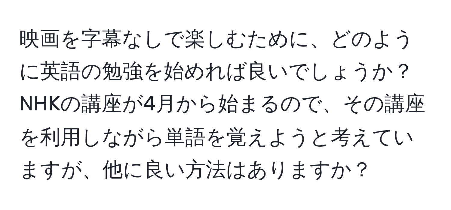 映画を字幕なしで楽しむために、どのように英語の勉強を始めれば良いでしょうか？ NHKの講座が4月から始まるので、その講座を利用しながら単語を覚えようと考えていますが、他に良い方法はありますか？