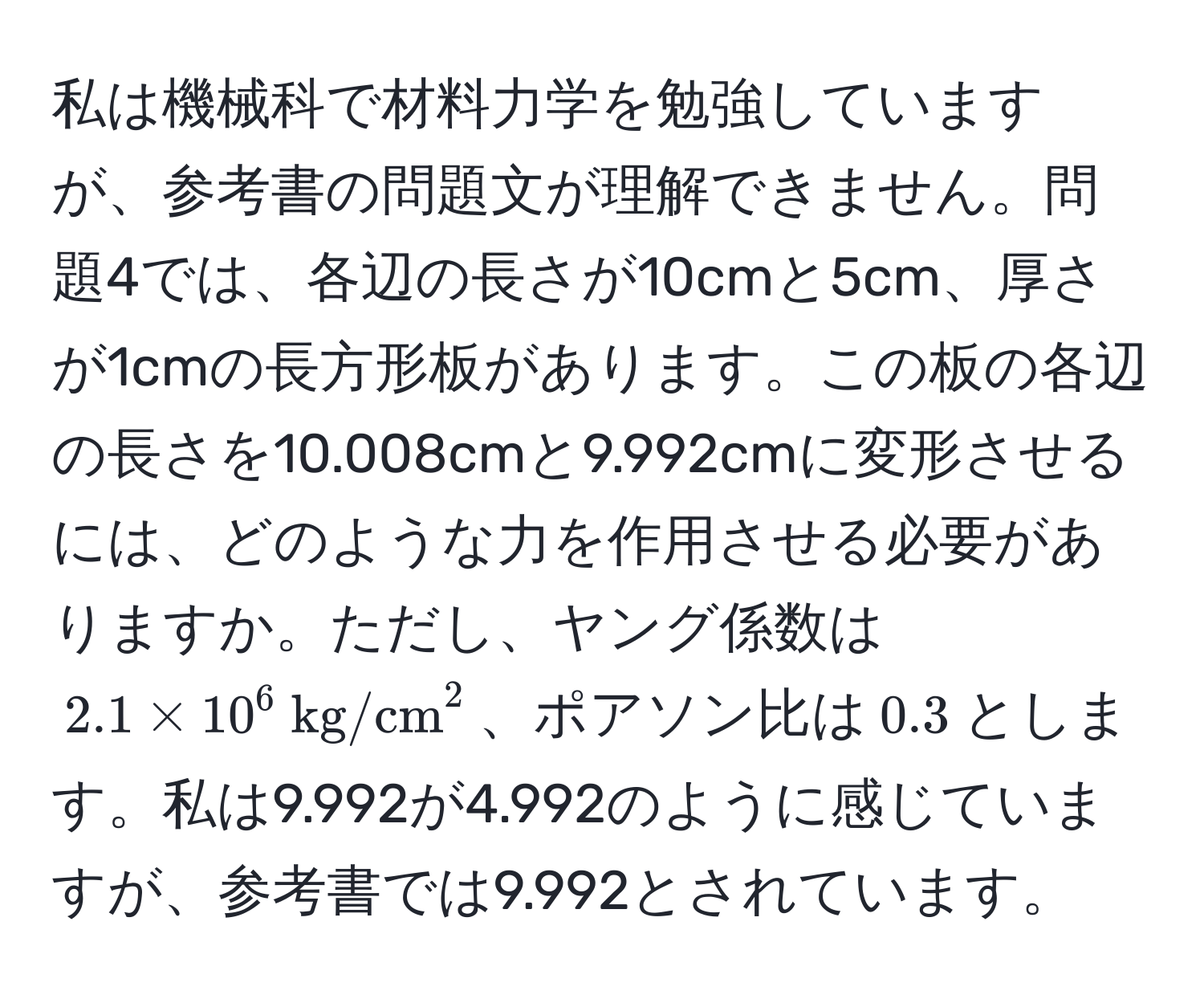 私は機械科で材料力学を勉強していますが、参考書の問題文が理解できません。問題4では、各辺の長さが10cmと5cm、厚さが1cmの長方形板があります。この板の各辺の長さを10.008cmと9.992cmに変形させるには、どのような力を作用させる必要がありますか。ただし、ヤング係数は$2.1 * 10^(6  kg/cm)^2$、ポアソン比は$0.3$とします。私は9.992が4.992のように感じていますが、参考書では9.992とされています。