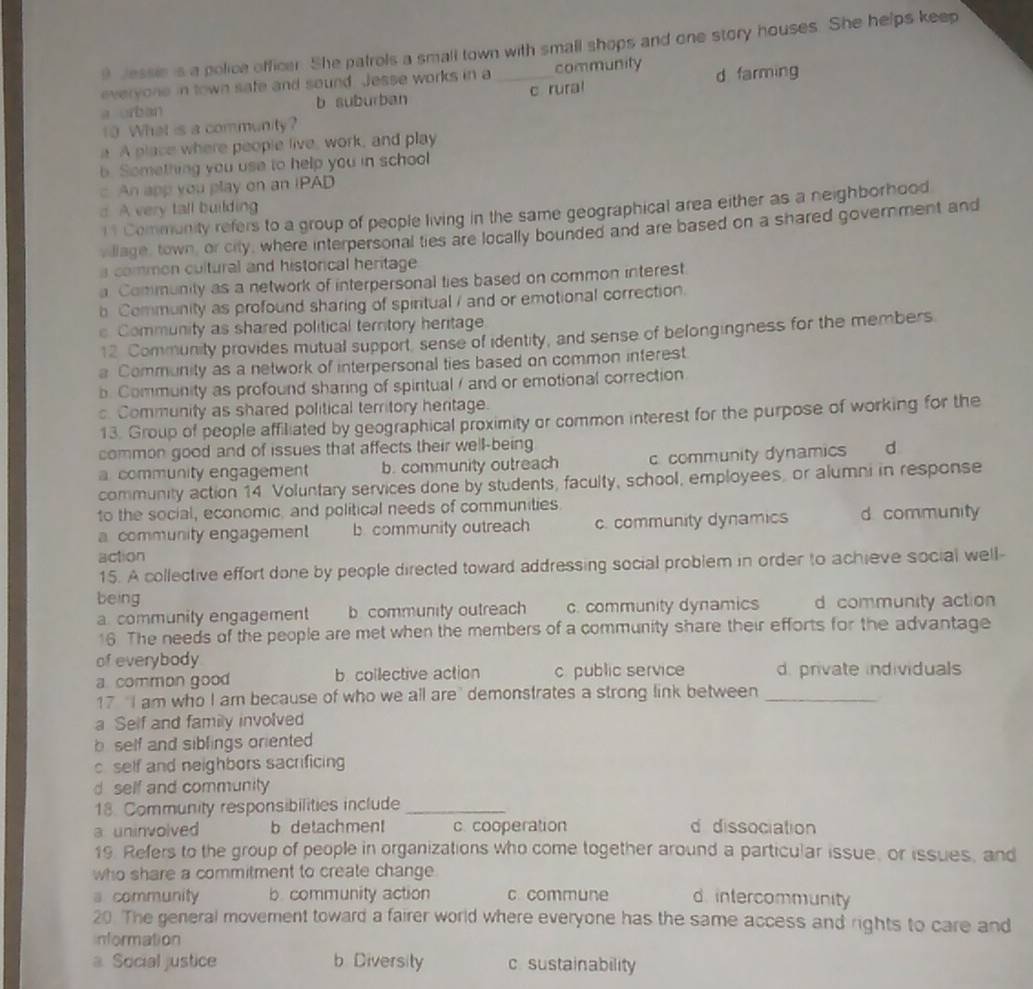 Jessie is a police officer. She patrols a small town with small shops and one story houses. She helps keep
everyone in town safe and sound. Jesse works in a community
a orban b suburban _c rura! d farming
10 What is a community?
a A place where people live, work, and play
b. Something you use to help you in school
c An app you play on an IPAD
d. A very tall building
11 Community refers to a group of people living in the same geographical area either as a neighborhood
, llage, town, or city, where interpersonal ties are locally bounded and are based on a shared government and
a common cultural and historical heritage
a Community as a network of interpersonal ties based on common interest
b Community as profound sharing of spiritual / and or emotional correction
s Community as shared political territory heritage
12 Community provides mutual support, sense of identity, and sense of belongingness for the members
a Community as a network of interpersonal ties based on common interest.
b. Community as profound sharing of spiritual / and or emotional correction
s. Community as shared political territory heritage.
13. Group of people affiliated by geographical proximity or common interest for the purpose of working for the
common good and of issues that affects their well-being  d
a community engagement b. community outreach c. community dynamics
community action 14 Voluntary services done by students, faculty, school, employees, or alumni in response
to the social, economic, and political needs of communities.
a community engagement b community outreach c. community dynamics d community
action
15. A collective effort done by people directed toward addressing social problem in order to achieve social well-
being
a. community engagement b. community outreach c. community dynamics d community action
16. The needs of the people are met when the members of a community share their efforts for the advantage
of everybody
a common good b collective action c. public service d. private individuals
17 "I am who I am because of who we all are' demonstrates a strong link between_
a Self and family involved
b self and sibfings oriented 
c self and neighbors sacrificing
d self and community
18. Community responsibilities include_
a uninvolved b detachment c. cooperation d dissociation
19. Refers to the group of people in organizations who come together around a particular issue, or issues, and
who share a commitment to create change
a community b. community action c commune d. intercommunity
20. The general movement toward a fairer world where everyone has the same access and rights to care and
Information
a Social justice b Diversity c. sustainability