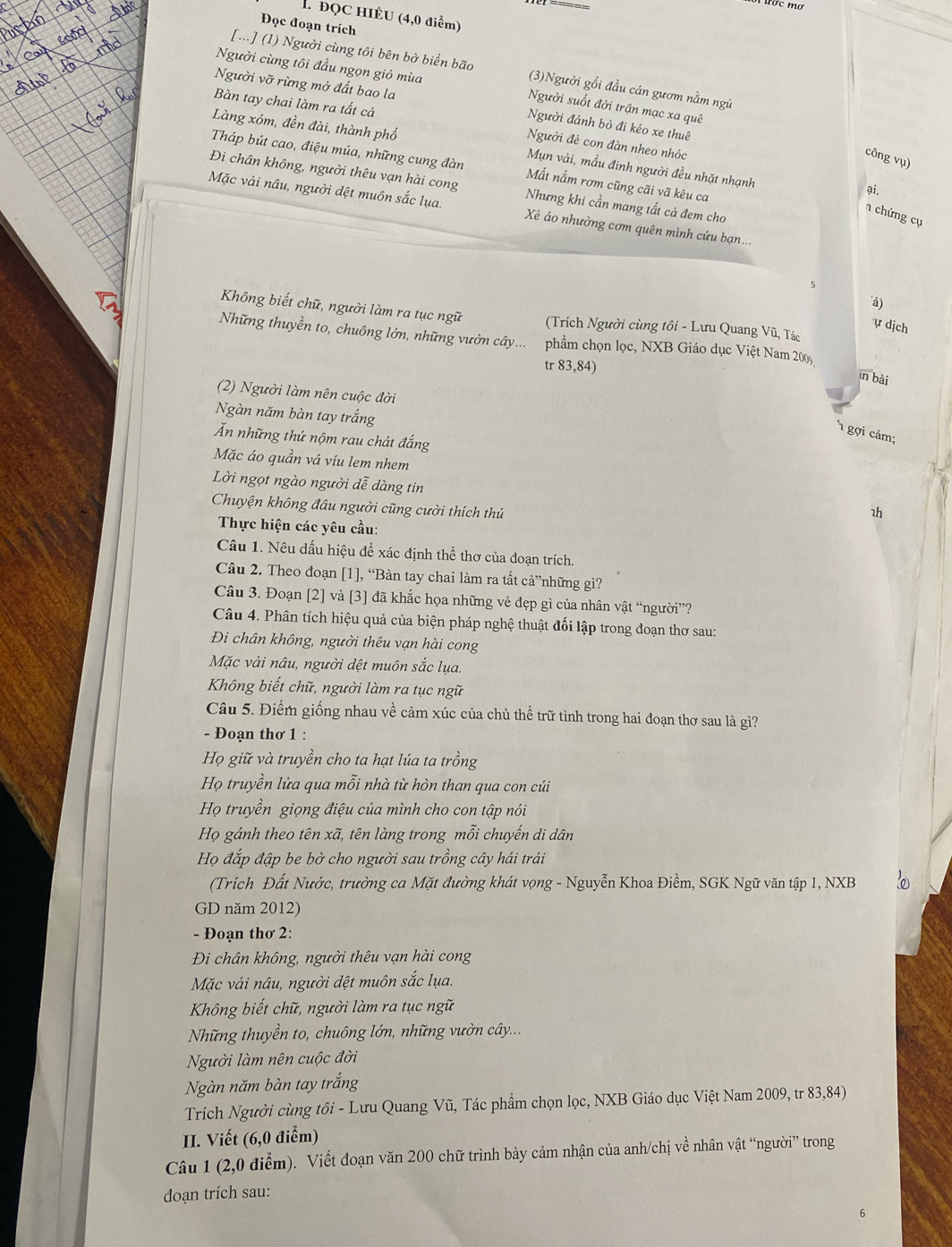 ĐQC HIÉU (4,0 điểm)
Đọc đoạn trích
Người cùng tôi đầu ngọn gió mùa
[...] (1) Người cùng tôi bên bờ biển bão (3)Người gối đầu cán gươm nằm ngủ
Người vỡ rừng mở đất bao la
Bàn tay chai làm ra tất cả
Người suốt đời trận mạc xa quê
Làng xóm, đền đài, thành phố
Người đánh bò đi kéo xe thuê
Người đẻ con đàn nheo nhóc
công vụ)
Tháp bút cao, điệu múa, những cung đàn Mất nắm rơm cũng cãi vã kêu ca
Mụn vải, mẫu đinh người đều nhặt nhạnh
Đi chân không, người thêu vạn hài cong Nhưng khi cần mang tất cả đem cho
ại.
Mặc vải nâu, người dệt muôn sắc lụa. Xẻ áo nhường cơm quên mình cứu bạn...
n chứng cụ
à)
Không biết chữ, người làm ra tục ngữ  (Trích Người cùng tôi - Lưu Quang Vũ, Tác
ự dịch
Những thuyền to, chuông lớn, những vườn cây... phẩm chọn lọc, NXB Giáo dục Việt Nam 200
tr 83,84)
īn bài
(2) Người làm nên cuộc đời
Ngàn năm bàn tay trắng
1 gợi cảm;
Ấn những thứ nộm rau chát đắng
Mặc áo quần vá víu lem nhem
Lời ngọt ngào người dễ dàng tin 1h
Chuyện không đầu người cũng cười thích thủ
Thực hiện các yêu cầu:
Câu 1. Nêu dấu hiệu để xác định thể thơ của đoạn trích.
Câu 2. Theo đoạn [1], “Bàn tay chai làm ra tất cả”những gì?
Câu 3. Đoạn [2] và [3] đã khắc họa những vẻ đẹp gì của nhân vật “người”?
Câu 4. Phân tích hiệu quả của biện pháp nghệ thuật đối lập trong đoạn thơ sau:
Di chân không, người thêu vạn hài cong
Mặc vải nâu, người dệt muôn sắc lụa.
Không biết chữ, người làm ra tục ngữ
Câu 5. Điểm giống nhau về cảm xúc của chủ thể trữ tình trong hai đoạn thơ sau là gì?
- Đoạn thơ 1 :
Họ giữ và truyền cho ta hạt lúa ta trồng
Họ truyền lửa qua mỗi nhà từ hòn than qua con cúi
Họ truyền giọng điệu của mình cho con tập nói
Họ gánh theo tên xã, tên làng trong mỗi chuyến di dân
Họ đắp đập be bờ cho người sau trồng cây hái trái
(Trích Đất Nước, trường ca Mặt đường khát vọng - Nguyễn Khoa Điềm, SGK Ngữ văn tập 1, NXB
GD năm 2012)
- Đoạn thơ 2:
Đi chân không, người thêu vạn hài cong
Mặc vải nâu, người dệt muôn sắc lụa.
Không biết chữ, người làm ra tục ngữ
Những thuyền to, chuông lớn, những vườn cây...
Người làm nên cuộc đời
Ngàn năm bàn tay trắng
Trích Người cùng tôi - Lưu Quang Vũ, Tác phẩm chọn lọc, NXB Giáo dục Việt Nam 2009, tr 83,84)
II. Viết (6,0 điểm)
Câu 1 (2,0 điểm). Viết đoạn văn 200 chữ trình bày cảm nhận của anh/chị về nhân vật “người” trong
doạn trích sau: