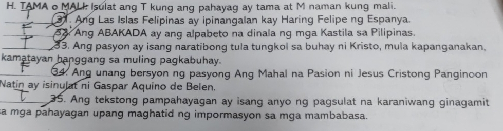 TAMA o MALI: Isulat ang T kung ang pahayag ay tama at M naman kung mali. 
31. Ang Las Islas Felipinas ay ipinangalan kay Haring Felipe ng Espanya. 
33. Ang ABAKADA ay ang alpabeto na dinala ng mga Kastila sa Pilipinas. 
33. Ang pasyon ay isang naratibong tula tungkol sa buhay ni Kristo, mula kapanganakan, 
kamatayan hanggang sa muling pagkabuhay. 
34. Ang unang bersyon ng pasyong Ang Mahal na Pasion ni Jesus Cristong Panginoon 
Natin ay isinulat ni Gaspar Aquino de Belen. 
35. Ang tekstong pampahayagan ay isang anyo ng pagsulat na karaniwang ginagamit 
sa mga pahayagan upang maghatid ng impormasyon sa mga mambabasa.