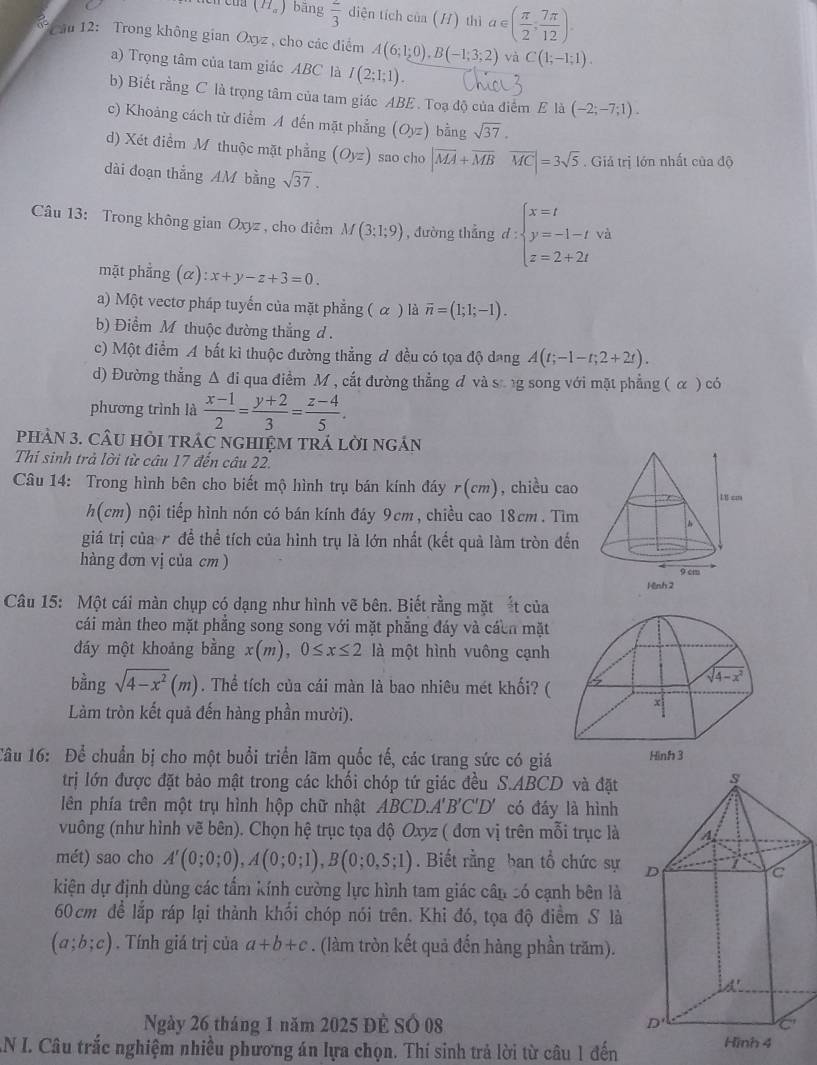 (H_a) bāng  2/3  diện tích của (/) thì a∈ ( π /2 , 7π /12 ).
Cău 12: Trong không gian Oxyz , cho các điểm A(6;1;0),B(-1;3;2) và C(1;-1;1).
a) Trọng tâm của tam giác ABC là I(2;1;1).
b) Biết rằng C là trọng tâm của tam giác ABE . Toạ độ của điểm E là (-2;-7;1).
c) Khoảng cách từ điểm A đến mặt phẳng (Oyz) bằng sqrt(37).
d) Xét điểm M thuộc mặt phẳng (Oyz) sao cho |overline MA+overline MB overline MC=3sqrt(5). Giả trị lớn nhất của độ
dài đoạn thắng AM bằng sqrt(37).
Câu 13: Trong không gian Oxyz , cho điểm M(3;1;9) , đường thẳng d:beginarrayl x=t y=-1-t z=2+2tendarray.
mặt phẳng (alpha ):x+y-z+3=0
a) Một vectơ pháp tuyến của mặt phẳng ( α ) là overline n=(1;1;-1).
b) Điểm M thuộc đường thẳng d .
c) Một điểm A bất kì thuộc đường thẳng đ đều có tọa độ dang A(t;-1-t;2+2t).
d) Đường thắng △ di qua điểm M, cắt đường thẳng đ và sang song với mặt phẳng ( α ) có
phương trình là  (x-1)/2 = (y+2)/3 = (z-4)/5 .
PHAN 3. CÂU HÒI TRÁC NGHIỆM TRÁ LờI ngÁN
Thi sinh trả lời từ câu 17 đến câu 22.
Câu 14: Trong hình bên cho biết mộ hình trụ bán kính đáy r(cm , chiều cao
h(cm) nội tiếp hình nón có bán kính đáy 9cm, chiều cao 18cm. Tìm
giá trị của 7 để thể tích của hình trụ là lớn nhất (kết quả làm tròn đến
hàng đơn vị của cm ) 
Câu 15: Một cái màn chụp có dạng như hình vẽ bên. Biết rằng mặt ắt của
cái màn theo mặt phẳng song song với mặt phẳng đáy và cácn mặt
đáy một khoảng bằng x(m),0≤ x≤ 2 là một hình vuông cạnh
bằng sqrt(4-x^2)(m). Thể tích của cái màn là bao nhiêu mét khối? (
Làm tròn kết quả đến hàng phần mười).
Câu 16: Để chuẩn bị cho một buổi triển lãm quốc tế, các trang sức có giá 
trị lớn được đặt bảo mật trong các khối chóp tứ giác đều S.ABCD và đặt
lên phía trên một trụ hình hộp chữ nhật ABCD.A'B'C'D' có đáy là hình
vuông (như hình vẽ bên). Chọn hệ trục tọa độ Oxyz ( đơn vị trên mỗi trục là
mét) sao cho A'(0;0;0),A(0;0;1),B(0;0,5;1). Biết rằng ban tổ chức sự 
kiện dự định dùng các tấm kính cường lực hình tam giác cần có cạnh bên là
60 cm để lắp ráp lại thành khối chóp nói trên. Khi đó, tọa độ điểm S là
(a;b;c). Tính giá trị của a+b+c. (làm tròn kết quả đến hàng phần trăm).
Ngày 26 tháng 1 năm 2025 Đề Số 08 
AN I. Câu trắc nghiệm nhiều phương án lựa chọn. Thí sinh trả lời từ câu 1 đến