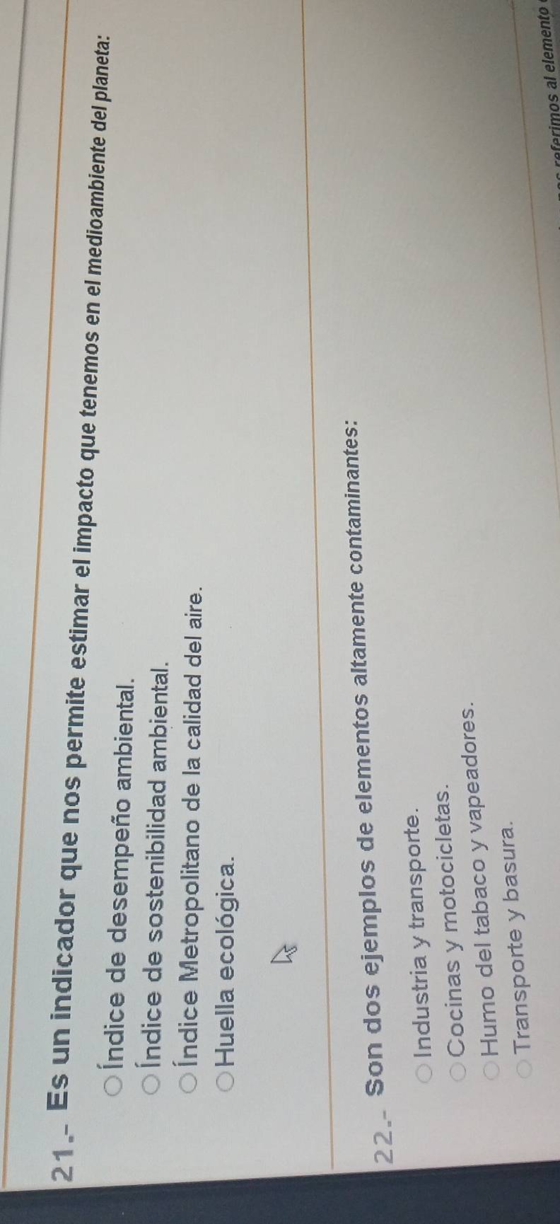 Es un indicador que nos permite estimar el impacto que tenemos en el medioambiente del planeta:
Índice de desempeño ambiental.
Índice de sostenibilidad ambiental.
Índice Metropolitano de la calidad del aire.
Huella ecológica.
22. Son dos ejemplos de elementos altamente contaminantes:
Industria y transporte.
Cocinas y motocicletas.
Humo del tabaco y vapeadores.
Transporte y basura.
referimos al elemento