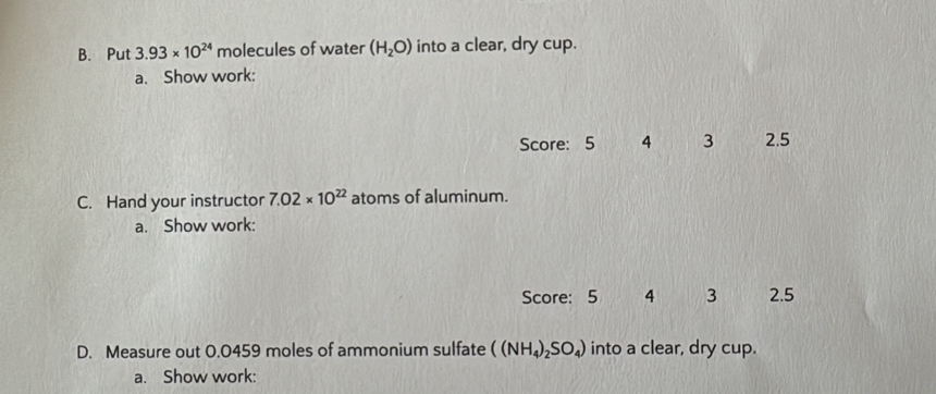 Put 3.93* 10^(24) molecules of water (H_2O) into a clear, dry cup. 
a. Show work: 
Score: 5 4 3 2.5
C. Hand your instructor 7.02* 10^(22) atoms of aluminum. 
a. Show work: 
Score: 5 4 3 2.5
D. Measure out 0.0459 moles of ammonium sulfate ((NH_4)_2SO_4) into a clear, dry cup. 
a. Show work: