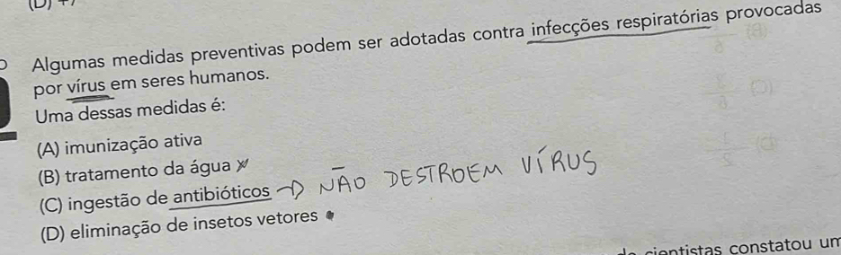 Algumas medidas preventivas podem ser adotadas contra infecções respiratórias provocadas
por vírus em seres humanos.
Uma dessas medidas é:
(A) imunização ativa
(B) tratamento da água
(C) ingestão de antibióticos
(D) eliminação de insetos vetores
cióntistas constatou un