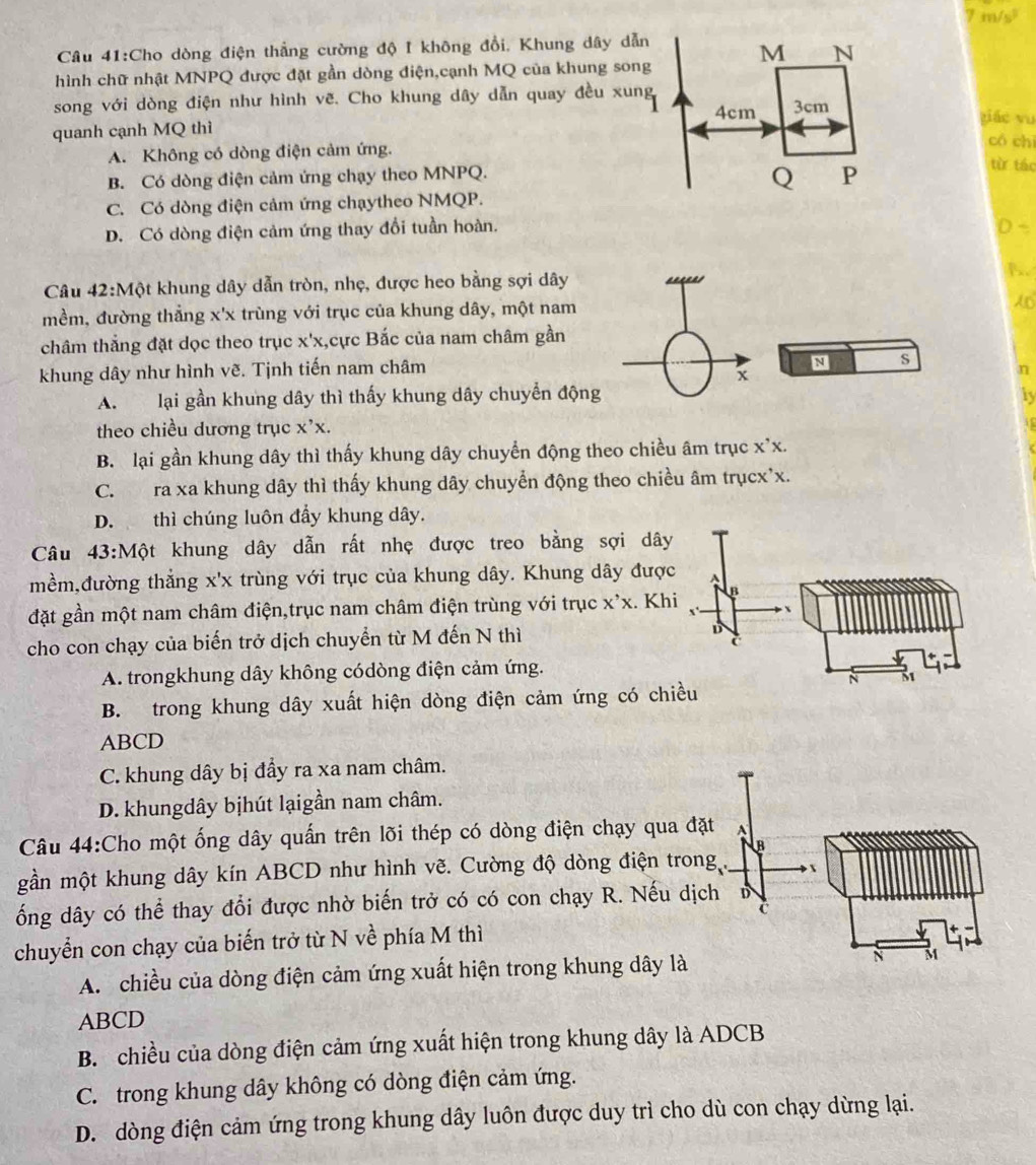 m/s²
Câu 41:Cho dòng điện thẳng cường độ I không đổi, Khung dây dẫn
hình chữ nhật MNPQ được đặt gần dòng điện,cạnh MQ của khung song M N
song với dòng điện như hình vẽ. Cho khung dây dẫn quay đều xung 3cm piáo vu
4cm
quanh cạnh MQ thì
có chì
A. Không có dòng điện cảm ứng. từ táo
B. Có dòng điện cảm ứng chạy theo MNPQ.
Q P
C. Có dòng điện cảm ứng chạytheo NMQP.
D. Có dòng điện cảm ứng thay đổi tuần hoàn. D -
Câu 42:Một khung dây dẫn tròn, nhẹ, được heo bằng sợi dây 1.
mềm, đường thẳng x'x trùng với trục của khung dây, một nam
châm thắng đặt dọc theo trục x'x,cực Bắc của nam châm gần
N s
khung dây như hình vẽ. Tịnh tiến nam châm n
x
A. lại gần khung dây thì thấy khung dây chuyển động by
theo chiều dương trục x^,x.
B. lại gần khung dây thì thấy khung dây chuyển động theo chiều âm trục x'x.
C. ra xa khung dây thì thấy khung dây chuyển động theo chiều âm trụcx'x.
D. thì chúng luôn đầy khung dây.
Câu 43:M ot khung dây dẫn rất nhẹ được treo bằng sợi dây
mềm,đường thẳng x'x trùng với trục của khung dây. Khung dây được ^
đặt gần một nam châm điện,trục nam châm điện trùng với trục X'X. Khi B
cho con chạy của biến trở dịch chuyển từ M đến N thì D
C
A. trongkhung dây không códòng điện cảm ứng.
N 81
B. trong khung dây xuất hiện dòng điện cảm ứng có chiều
ABCD
C. khung dây bị đầy ra xa nam châm.
D. khungdây bịhút lạigần nam châm.
Câu 44:Cho một ống dây quấn trên lõi thép có dòng điện chạy qua đặt A
B
gần một khung dây kín ABCD như hình vẽ. Cường độ dòng điện trong 
ống dây có thể thay đổi được nhờ biến trở có có con chạy R. Nếu dịch D
C
chuyển con chạy của biến trở từ N về phía M thì
A.  chiều của dòng điện cảm ứng xuất hiện trong khung dây là N M
ABCD
B. chiều của dòng điện cảm ứng xuất hiện trong khung dây là ADCB
C. trong khung dây không có dòng điện cảm ứng.
D. dòng điện cảm ứng trong khung dây luôn được duy trì cho dù con chạy dừng lại.