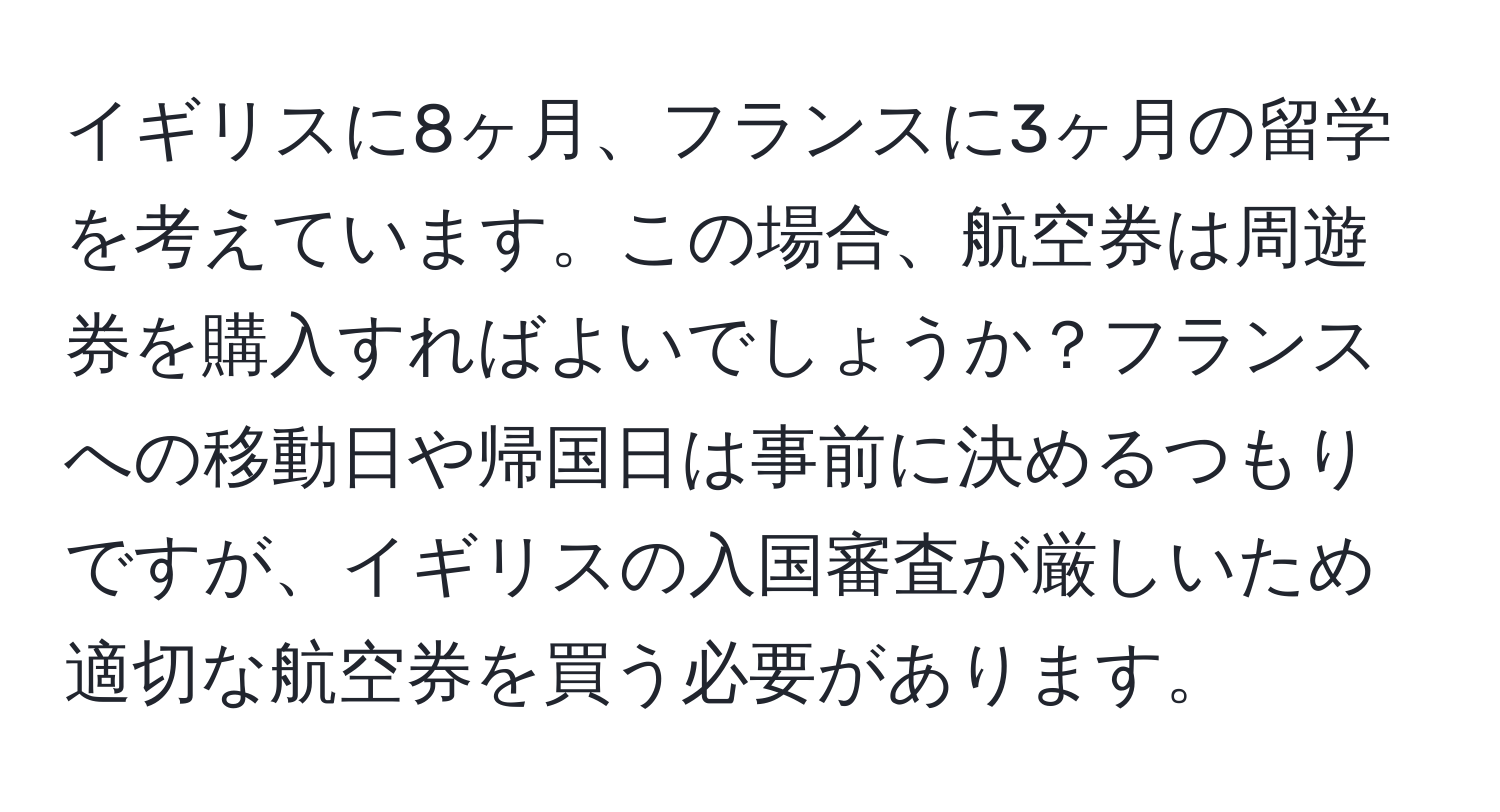 イギリスに8ヶ月、フランスに3ヶ月の留学を考えています。この場合、航空券は周遊券を購入すればよいでしょうか？フランスへの移動日や帰国日は事前に決めるつもりですが、イギリスの入国審査が厳しいため適切な航空券を買う必要があります。