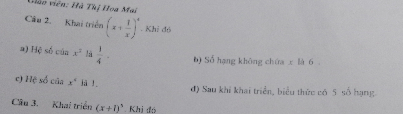 Gào viên: Hà Thị Hoa Mai 
Câu 2. Khai triển (x+ 1/x )^4. Khi đó 
a) Hệ số của x^2 là  1/4 ·
b) Số hạng không chứa x là 6. 
c) Hệ số của x^4 là 1. 
d) Sau khi khai triển, biểu thức có 5 số hạng. 
Câu 3. Khai triển (x+1)^5. Khi đó