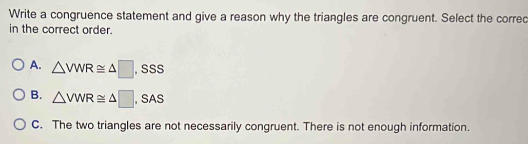 Write a congruence statement and give a reason why the triangles are congruent. Select the corred
in the correct order.
A. △ VWR≌ △ □ , SSS
B. △ VWR≌ △ □ , SAS
C. The two triangles are not necessarily congruent. There is not enough information.