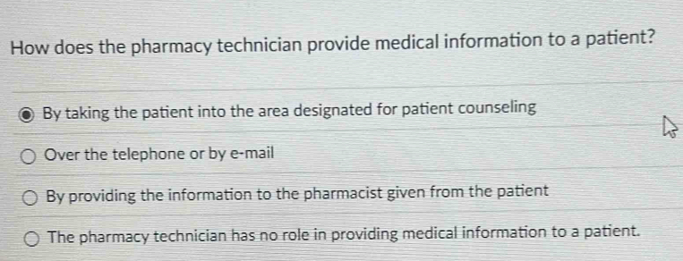 How does the pharmacy technician provide medical information to a patient?
By taking the patient into the area designated for patient counseling
Over the telephone or by e-mail
By providing the information to the pharmacist given from the patient
The pharmacy technician has no role in providing medical information to a patient.